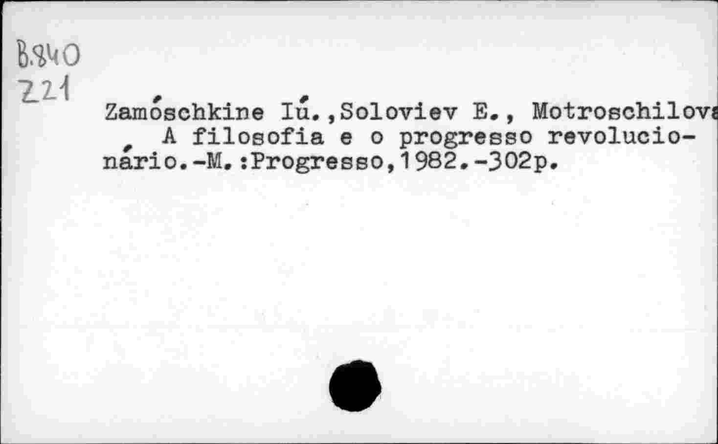 ﻿too Z2.-I
Zamoschkine lu.,Soloviev E., Motroschilovî r A filosofia e о progresse revolucio-nario.-M,:Progresse,1982.-302p.